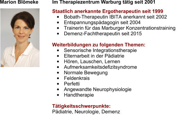 Marion Blömeke          Im Therapiezentrum Warburg tätig seit 2001  Staatlich anerkannte Ergotherapeutin seit 1999 •	Bobath-Therapeutin IBITA anerkannt seit 2002 •	Entspannungspädagogin seit 2004 •	Trainerin für das Marburger Konzentrationstraining •	Demenz-Fachtherapeutin seit 2015 									 Weiterbildungen zu folgenden Themen: •	Sensorische Integrationstherapie •	Elternarbeit in der Pädiatrie •	Hören, Lauschen, Lernen •	Aufmerksamkeitsdefizitsyndrome •	Normale Bewegung •	Feldenkrais •	Perfetti •	Angewandte Neurophysiologie •	Handtherapie  Tätigkeitsschwerpunkte: Pädiatrie, Neurologie, Demenz