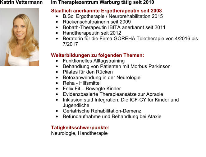 Katrin Vettermann      Im Therapiezentrum Warburg tätig seit 2010 Staatlich anerkannte Ergotherapeutin seit 2008 •	B.Sc. Ergotherapie / Neurorehabilitation 2015 •	Rückenschultrainerin seit 2009 •	Bobath-Therapeutin IBITA anerkannt seit 2011 •	Handtherapeutin seit 2012 •	Beraterin für die Firma GOREHA Teletherapie von 4/2016 bis 7/2017  Weiterbildungen zu folgenden Themen: •	Funktionelles Alltagstraining •	Behandlung von Patienten mit Morbus Parkinson •	Pilates für den Rücken  •	Botoxanwendung in der Neurologie •	Reha - Hilfsmittel •	Felix Fit – Bewegte Kinder •	Evidenzbasierte Therapieansätze zur Apraxie •	Inklusion statt Integration: Die ICF-CY für Kinder und Jugendliche  •	Geriatrische Rehabilitation-Demenz •	Befundaufnahme und Behandlung bei Ataxie  Tätigkeitsschwerpunkte: Neurologie, Handtherapie