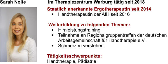 Sarah Nolte                 Im Therapiezentrum Warburg tätig seit 2018   Staatlich anerkannte Ergotherapeutin seit 2014 •	Handtherapeutin der AfH seit 2016   Weiterbildung zu folgenden Themen: •	Hirnleistungstraining •	Teilnahme an Regionalgruppentreffen der deutschen  Arbeitsgemeinschaft für Handtherapie e.V. •	Schmerzen verstehen  Tätigkeitsschwerpunkte: Handtherapie, Pädiatrie