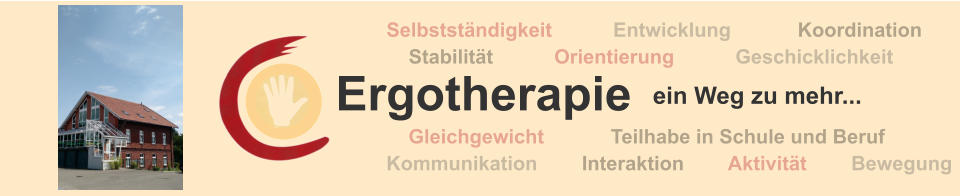 Ergotherapie ein Weg zu mehr ...  Selbständigkeit  Kommunikation  Orientierung   Entwicklung  Aktivität  Koordination  Stabilität  Geschicklichkeit  Interaktion  Gleichgewicht  Bewegung  Teilhabe in Schule und Beruf  Ergotherapie  Selbstständigkeit           Entwicklung            Koordination     Stabilität           Orientierung           Geschicklichkeit       Gleichgewicht            Teilhabe in Schule und Beruf  Kommunikation        Interaktion        Aktivität        Bewegung  ein Weg zu mehr...