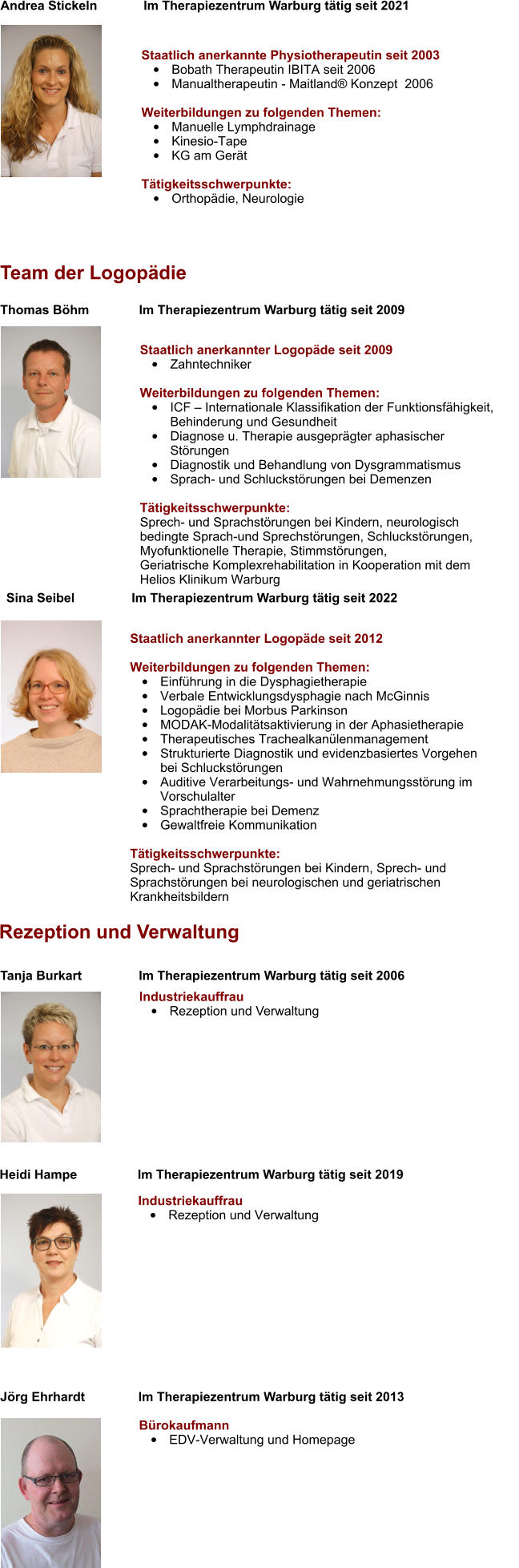 Staatlich anerkannter Logopäde seit 2009 •	Zahntechniker  Weiterbildungen zu folgenden Themen: •	ICF – Internationale Klassifikation der Funktionsfähigkeit,   	Behinderung und Gesundheit  •	Diagnose u. Therapie ausgeprägter aphasischer Störungen •	Diagnostik und Behandlung von Dysgrammatismus •	Sprach- und Schluckstörungen bei Demenzen  Tätigkeitsschwerpunkte:Sprech- und Sprachstörungen bei Kindern, neurologisch  bedingte Sprach-und Sprechstörungen, Schluckstörungen,  Myofunktionelle Therapie, Stimmstörungen, Geriatrische Komplexrehabilitation in Kooperation mit dem Helios Klinikum Warburg   Thomas Böhm              Im Therapiezentrum Warburg tätig seit 2009  Team der Logopädie  Rezeption und Verwaltung Bürokaufmann •	EDV-Verwaltung und Homepage  Jörg Ehrhardt               Im Therapiezentrum Warburg tätig seit 2013  Heidi Hampe                 Im Therapiezentrum Warburg tätig seit 2019 Industriekauffrau •	Rezeption und Verwaltung  Tanja Burkart                Im Therapiezentrum Warburg tätig seit 2006  Industriekauffrau •	Rezeption und Verwaltung Andrea Stickeln             Im Therapiezentrum Warburg tätig seit 2021   Staatlich anerkannte Physiotherapeutin seit 2003 •	Bobath Therapeutin IBITA seit 2006 •	Manualtherapeutin - Maitland® Konzept  2006  Weiterbildungen zu folgenden Themen: •	Manuelle Lymphdrainage  •	Kinesio-Tape •	KG am Gerät   Tätigkeitsschwerpunkte: •	Orthopädie, Neurologie Sina Seibel                Im Therapiezentrum Warburg tätig seit 2022 Staatlich anerkannter Logopäde seit 2012  Weiterbildungen zu folgenden Themen: •	Einführung in die Dysphagietherapie •	Verbale Entwicklungsdysphagie nach McGinnis •	Logopädie bei Morbus Parkinson •	MODAK-Modalitätsaktivierung in der Aphasietherapie •	Therapeutisches Trachealkanülenmanagement •	Strukturierte Diagnostik und evidenzbasiertes Vorgehen bei Schluckstörungen  •	Auditive Verarbeitungs- und Wahrnehmungsstörung im Vorschulalter •	Sprachtherapie bei Demenz •	Gewaltfreie Kommunikation  Tätigkeitsschwerpunkte:Sprech- und Sprachstörungen bei Kindern, Sprech- und Sprachstörungen bei neurologischen und geriatrischen Krankheitsbildern